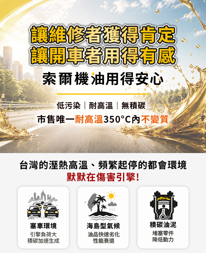 讓維修者獲得肯定開車者用的有感又安心的索爾機油是市售唯一耐高溫達350°C不變質機油適合台灣天氣與塞車環境