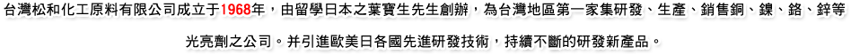台灣松和化工原料有限公司成立于1968年，由留學日本之葉寶生先生創辦，為台灣地區第一家集研發、生產、銷售銅、鎳、鉻、鋅等光亮劑之公司。并引進歐美日各國先進研發技術，持續不斷的研發新產品。